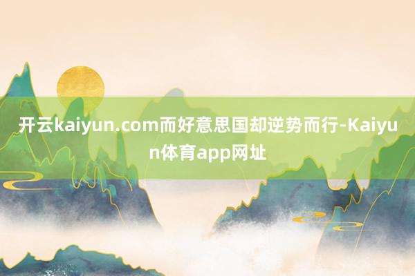 开云kaiyun.com而好意思国却逆势而行-Kaiyun体育app网址