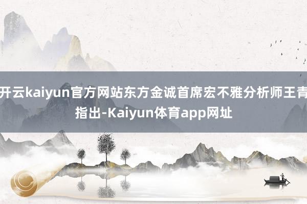 开云kaiyun官方网站东方金诚首席宏不雅分析师王青指出-Kaiyun体育app网址