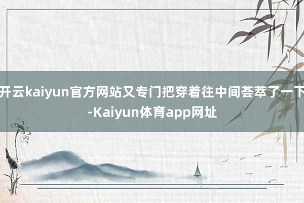 开云kaiyun官方网站又专门把穿着往中间荟萃了一下-Kaiyun体育app网址