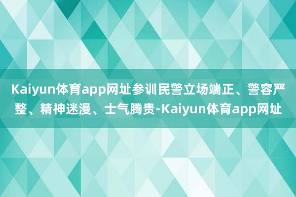 Kaiyun体育app网址参训民警立场端正、警容严整、精神迷漫、士气腾贵-Kaiyun体育app网址