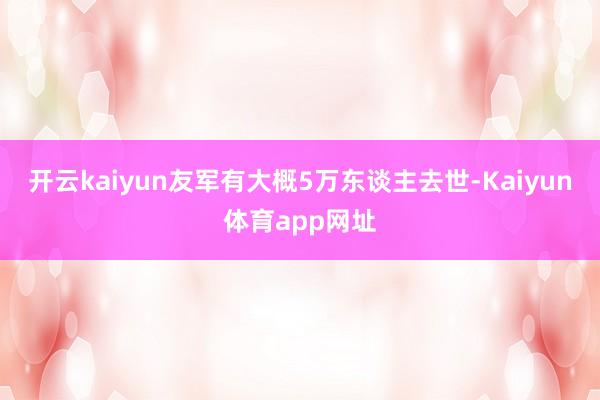 开云kaiyun友军有大概5万东谈主去世-Kaiyun体育app网址