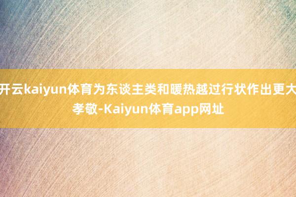 开云kaiyun体育为东谈主类和暖热越过行状作出更大孝敬-Kaiyun体育app网址