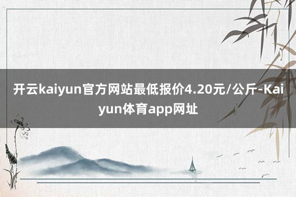 开云kaiyun官方网站最低报价4.20元/公斤-Kaiyun体育app网址