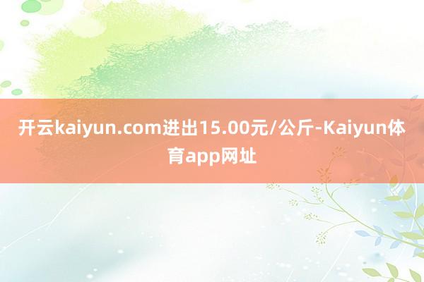 开云kaiyun.com进出15.00元/公斤-Kaiyun体育app网址