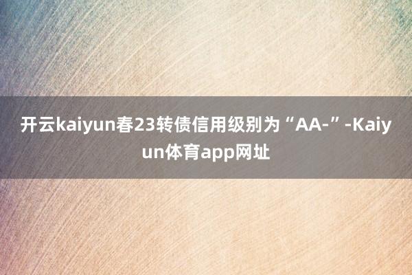 开云kaiyun春23转债信用级别为“AA-”-Kaiyun体育app网址