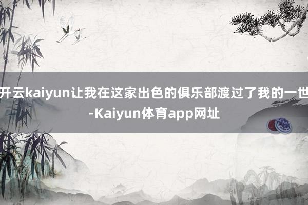 开云kaiyun让我在这家出色的俱乐部渡过了我的一世-Kaiyun体育app网址