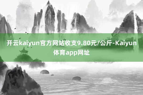 开云kaiyun官方网站收支9.80元/公斤-Kaiyun体育app网址