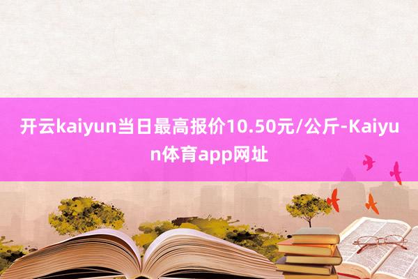 开云kaiyun当日最高报价10.50元/公斤-Kaiyun体育app网址