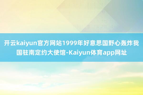 开云kaiyun官方网站1999年好意思国野心轰炸我国驻南定约大使馆-Kaiyun体育app网址