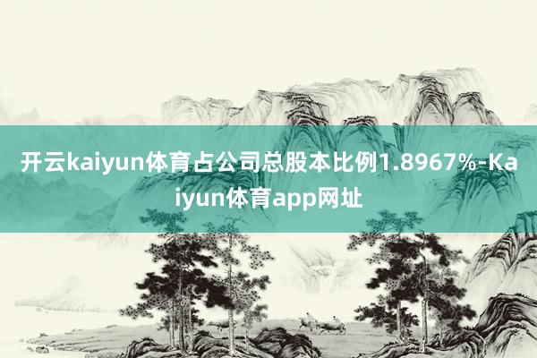 开云kaiyun体育占公司总股本比例1.8967%-Kaiyun体育app网址