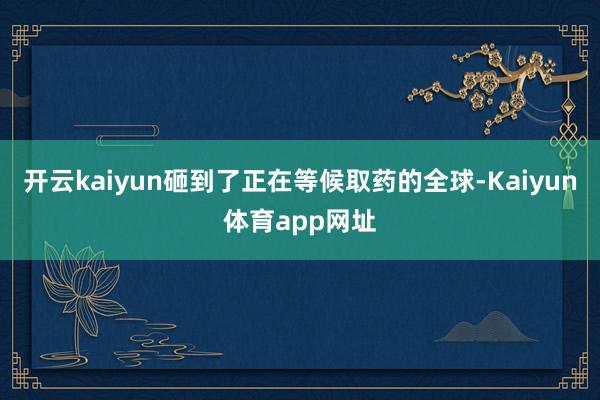 开云kaiyun砸到了正在等候取药的全球-Kaiyun体育app网址