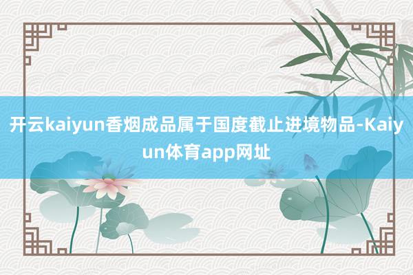 开云kaiyun香烟成品属于国度截止进境物品-Kaiyun体育app网址