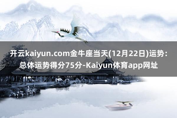 开云kaiyun.com金牛座当天(12月22日)运势：总体运势得分75分-Kaiyun体育app网址