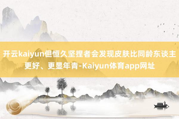 开云kaiyun但恒久坚捏者会发现皮肤比同龄东谈主更好、更显年青-Kaiyun体育app网址