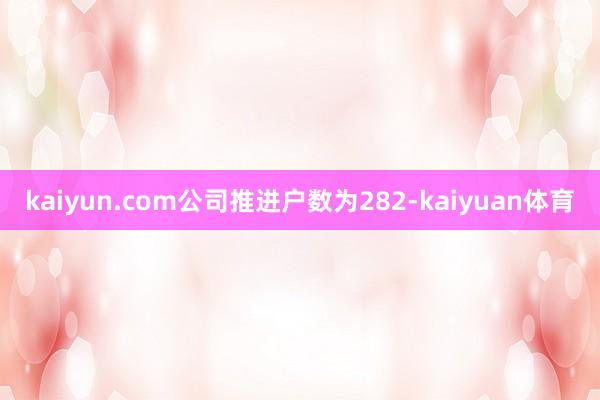 kaiyun.com公司推进户数为282-kaiyuan体育