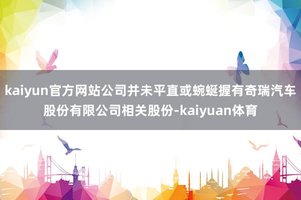 kaiyun官方网站公司并未平直或蜿蜒握有奇瑞汽车股份有限公