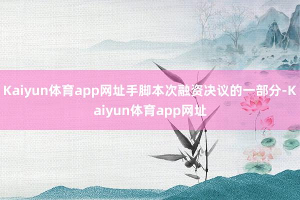 Kaiyun体育app网址手脚本次融资决议的一部分-Kaiyun体育app网址