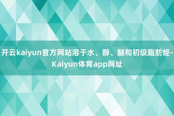 开云kaiyun官方网站溶于水、醇、醚和初级脂肪烃-Kaiyun体育app网址