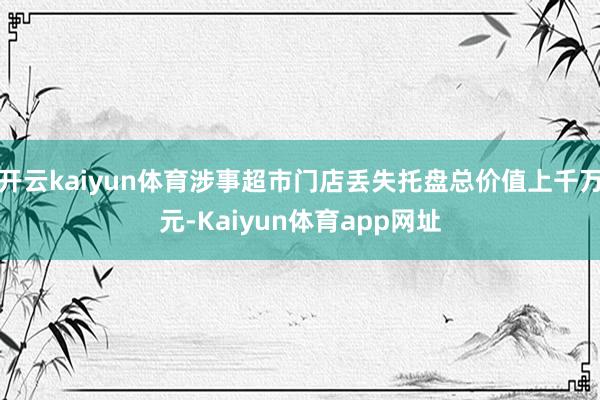 开云kaiyun体育涉事超市门店丢失托盘总价值上千万元-Kaiyun体育app网址