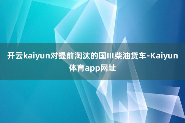 开云kaiyun对提前淘汰的国Ⅲ柴油货车-Kaiyun体育app网址