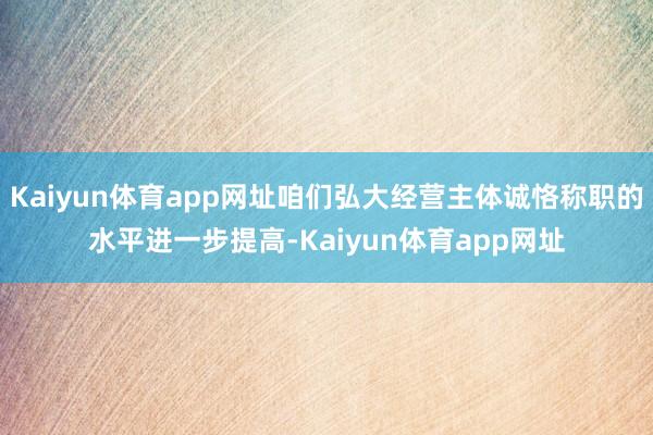 Kaiyun体育app网址咱们弘大经营主体诚恪称职的水平进一步提高-Kaiyun体育app网址