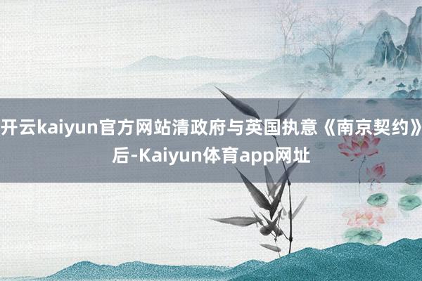 开云kaiyun官方网站清政府与英国执意《南京契约》后-Kaiyun体育app网址