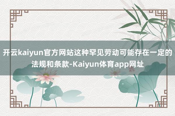 开云kaiyun官方网站这种罕见劳动可能存在一定的法规和条款-Kaiyun体育app网址