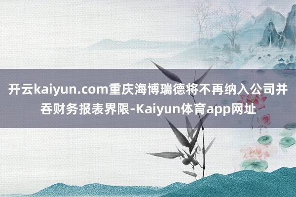 开云kaiyun.com重庆海博瑞德将不再纳入公司并吞财务报表界限-Kaiyun体育app网址