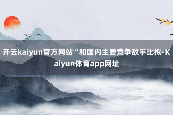 开云kaiyun官方网站“和国内主要竞争敌手比拟-Kaiyun体育app网址