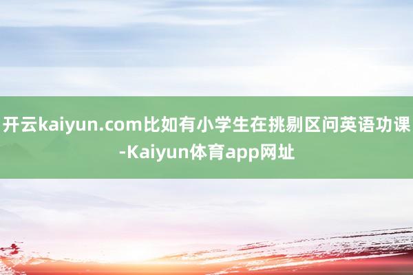 开云kaiyun.com比如有小学生在挑剔区问英语功课-Kaiyun体育app网址