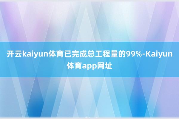 开云kaiyun体育已完成总工程量的99%-Kaiyun体育app网址