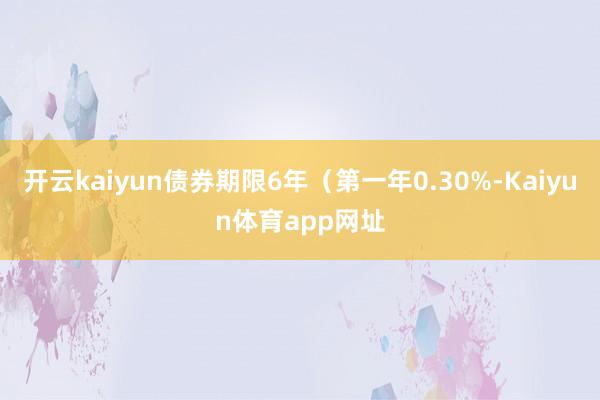 开云kaiyun债券期限6年（第一年0.30%-Kaiyun体育app网址