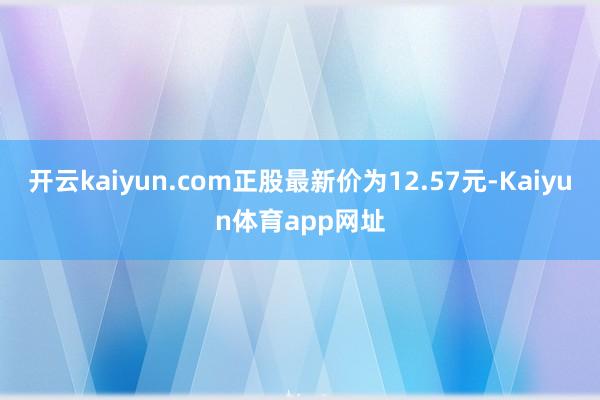 开云kaiyun.com正股最新价为12.57元-Kaiyun体育app网址