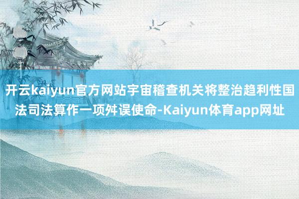 开云kaiyun官方网站宇宙稽查机关将整治趋利性国法司法算作一项舛误使命-Kaiyun体育app网址