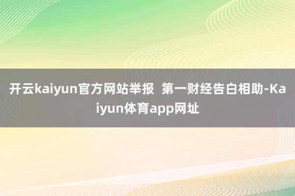 开云kaiyun官方网站举报  第一财经告白相助-Kaiyun体育app网址