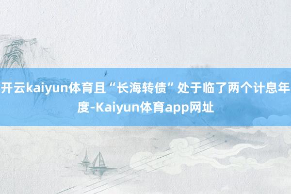 开云kaiyun体育且“长海转债”处于临了两个计息年度-Kaiyun体育app网址