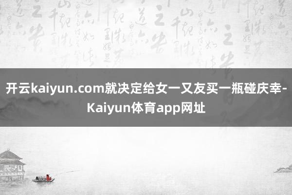 开云kaiyun.com就决定给女一又友买一瓶碰庆幸-Kaiyun体育app网址