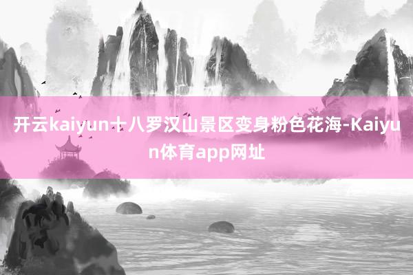 开云kaiyun十八罗汉山景区变身粉色花海-Kaiyun体育app网址