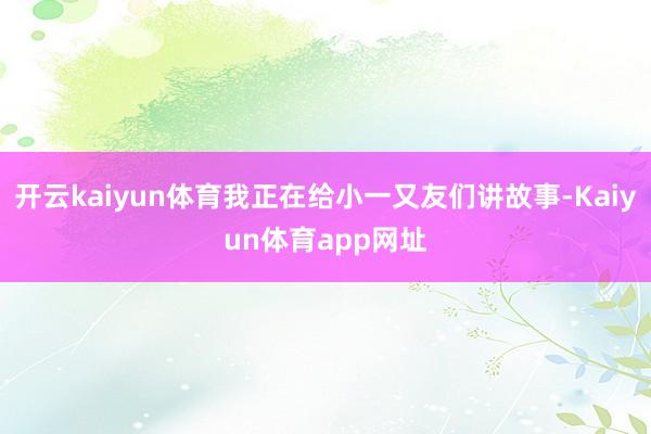 开云kaiyun体育我正在给小一又友们讲故事-Kaiyun体育app网址