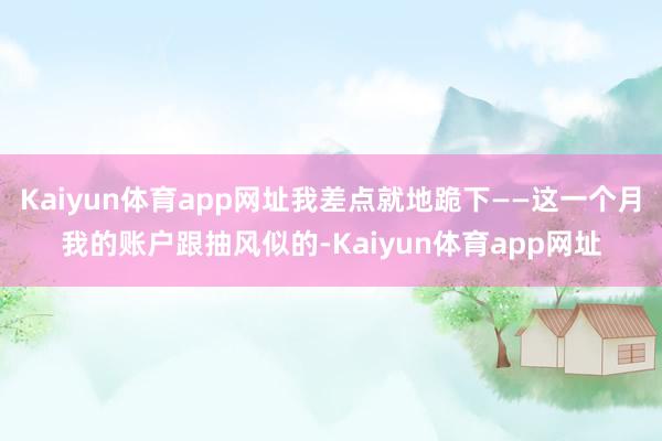 Kaiyun体育app网址我差点就地跪下——这一个月我的账户跟抽风似的-Kaiyun体育app网址