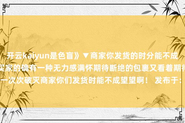 开云kaiyun是色盲》▼商家你发货的时分能不成睁开眼望望...▼代入一下买家的确有一种无力感满怀期待断绝的包裹又看着期待一次次破灭商家你们发货时能不成望望啊！ 发布于：江苏省-Kaiyun体育app网址