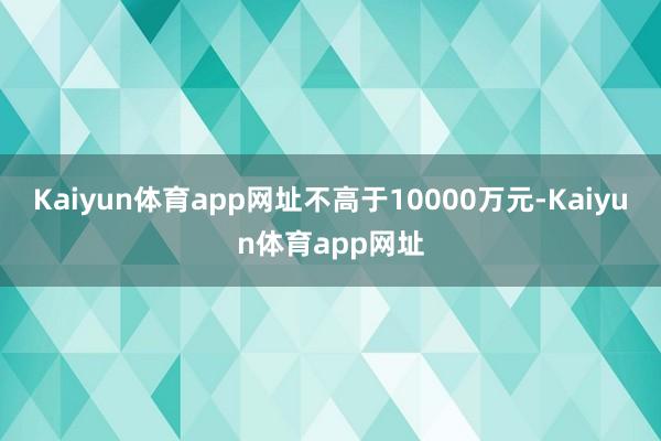 Kaiyun体育app网址不高于10000万元-Kaiyun体育app网址