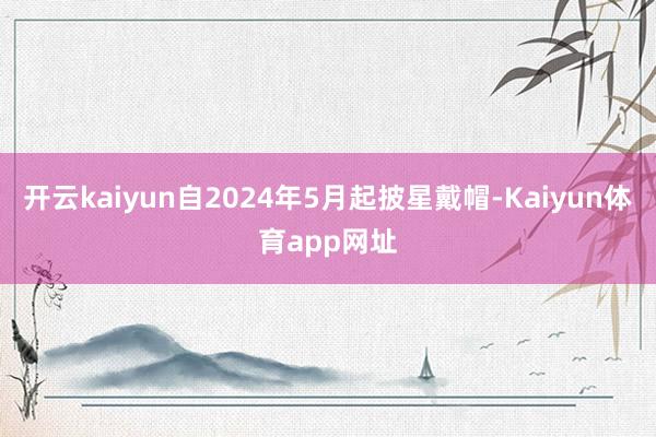 开云kaiyun自2024年5月起披星戴帽-Kaiyun体育app网址