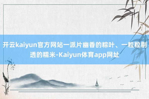 开云kaiyun官方网站　　一派片幽香的粽叶、一粒粒剔透的糯米-Kaiyun体育app网址