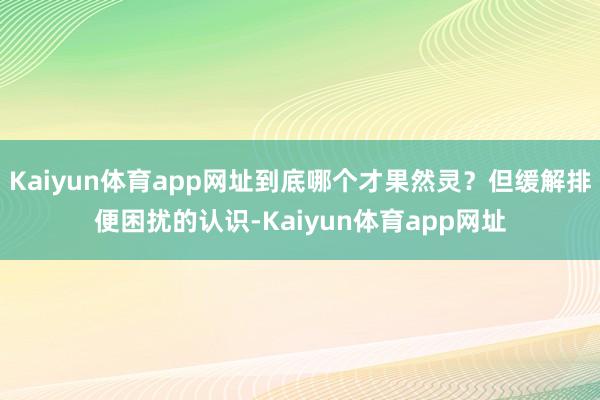Kaiyun体育app网址到底哪个才果然灵？但缓解排便困扰的认识-Kaiyun体育app网址