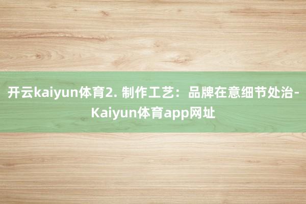 开云kaiyun体育2. 制作工艺：品牌在意细节处治-Kaiyun体育app网址
