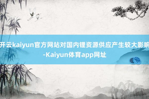 开云kaiyun官方网站对国内锂资源供应产生较大影响-Kaiyun体育app网址
