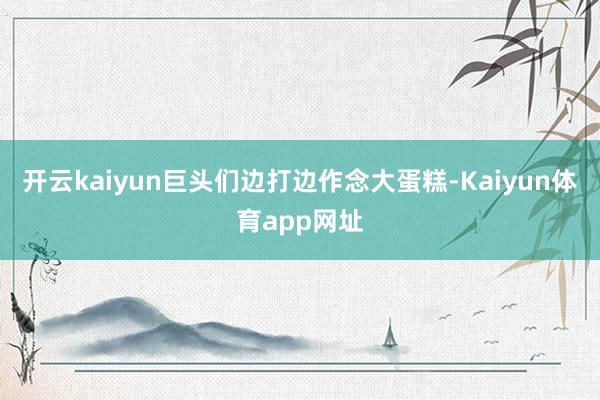 开云kaiyun巨头们边打边作念大蛋糕-Kaiyun体育app网址