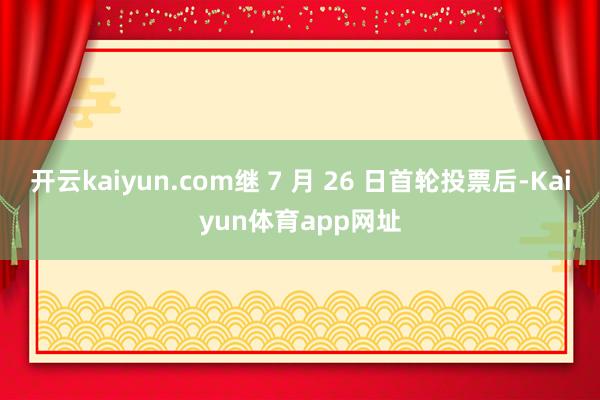 开云kaiyun.com继 7 月 26 日首轮投票后-Kaiyun体育app网址