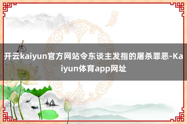 开云kaiyun官方网站令东谈主发指的屠杀罪恶-Kaiyun体育app网址